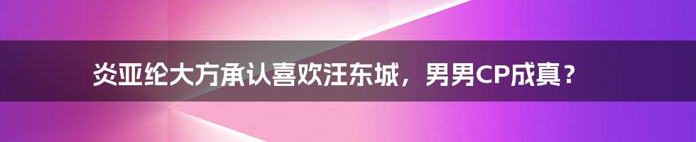 炎亚纶大方承认喜欢汪东城,男男CP成真?