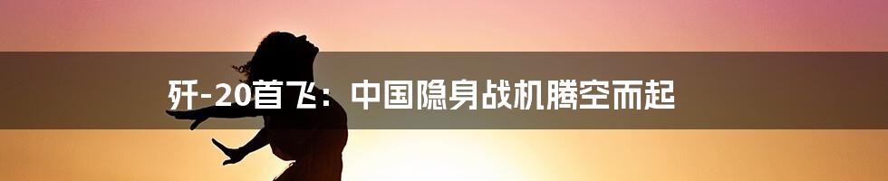 歼-20首飞:中国隐身战机腾空而起
