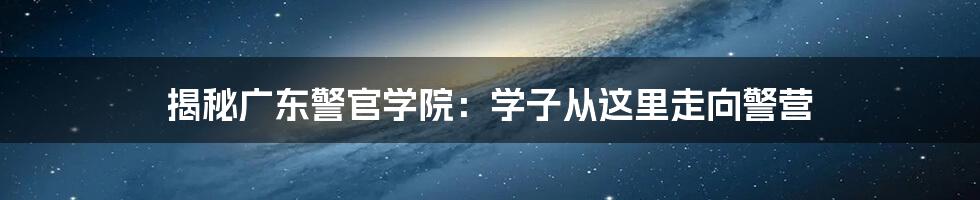揭秘广东警官学院:学子从这里走向警营