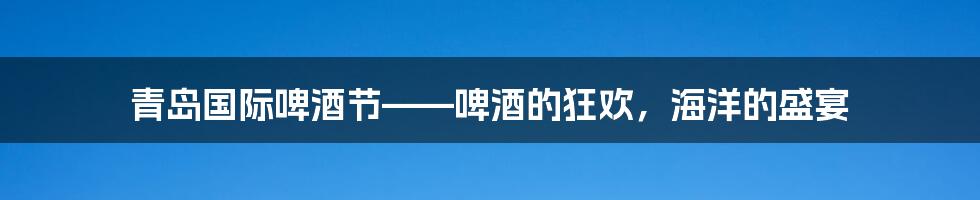 青岛国际啤酒节——啤酒的狂欢,海洋的盛宴