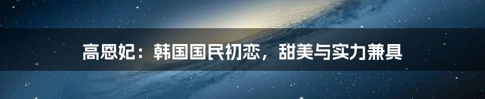 高恩妃:韩国国民初恋,甜美与实力兼具