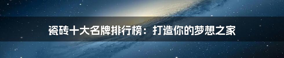 瓷砖十大名牌排行榜:打造你的梦想之家