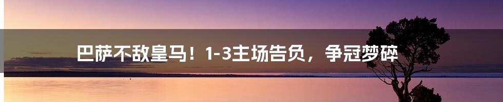 巴萨不敌皇马!1-3主场告负,争冠梦碎