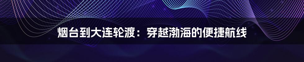 烟台到大连轮渡:穿越渤海的便捷航线
