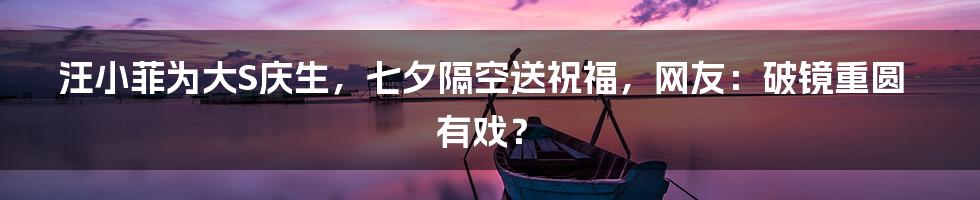 汪小菲为大S庆生,七夕隔空送祝福,网友:破镜重圆有戏?