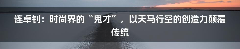 连卓钊:时尚界的“鬼才”,以天马行空的创造力颠覆传统