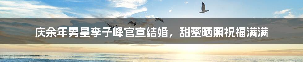 庆余年男星李子峰官宣结婚，甜蜜晒照祝福满满