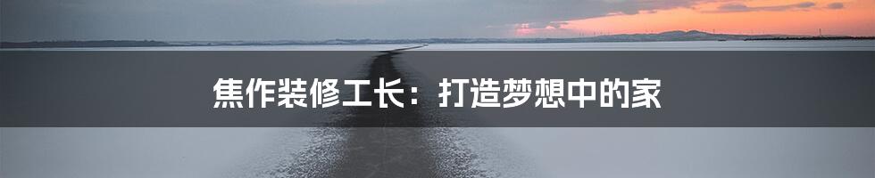 焦作装修工长:打造梦想中的家