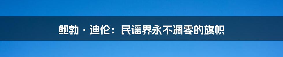 鲍勃·迪伦:民谣界永不凋零的旗帜