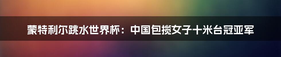 蒙特利尔跳水世界杯：中国包揽女子十米台冠亚军