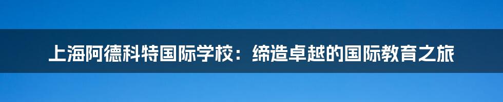 上海阿德科特国际学校:缔造卓越的国际教育之旅