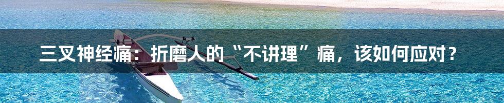 三叉神经痛:折磨人的“不讲理”痛,该如何应对?
