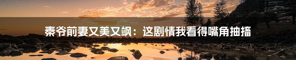 秦爷前妻又美又飒:这剧情我看得嘴角抽搐