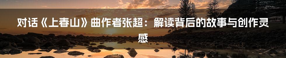 对话《上春山》曲作者张超:解读背后的故事与创作灵感