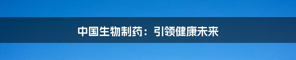 中国生物制药:引领健康未来
