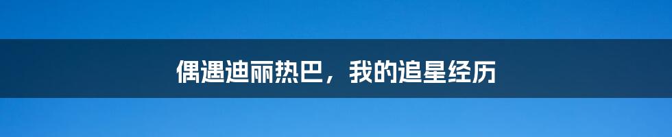 偶遇迪丽热巴,我的追星经历
