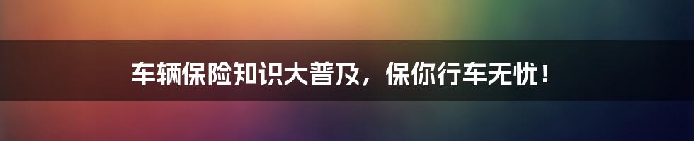 车辆保险知识大普及,保你行车无忧!