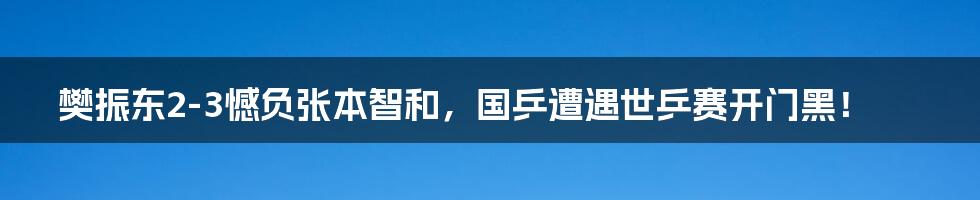 樊振东2-3憾负张本智和,国乒遭遇世乒赛开门黑!