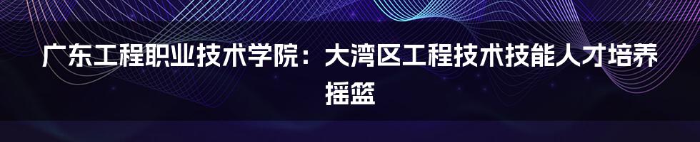 广东工程职业技术学院:大湾区工程技术技能人才培养摇篮