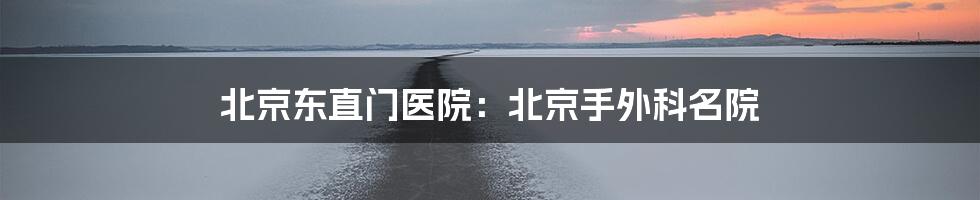 北京东直门医院:北京手外科名院