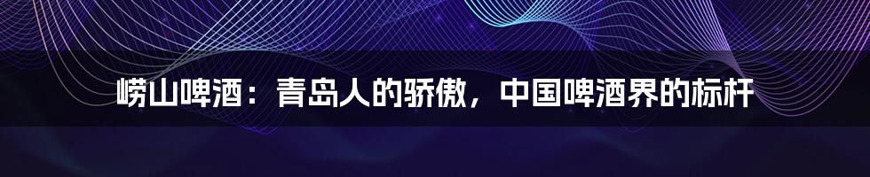 崂山啤酒:青岛人的骄傲,中国啤酒界的标杆
