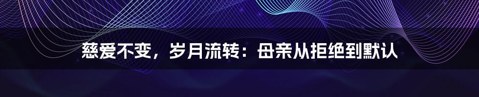 慈爱不变,岁月流转:母亲从拒绝到默认