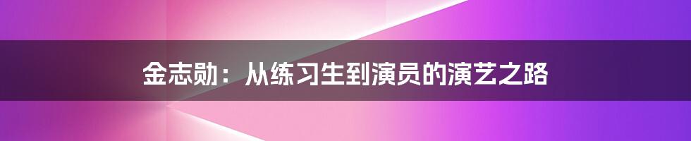 金志勋:从练习生到演员的演艺之路