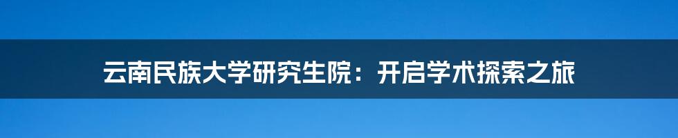 云南民族大学研究生院:开启学术探索之旅