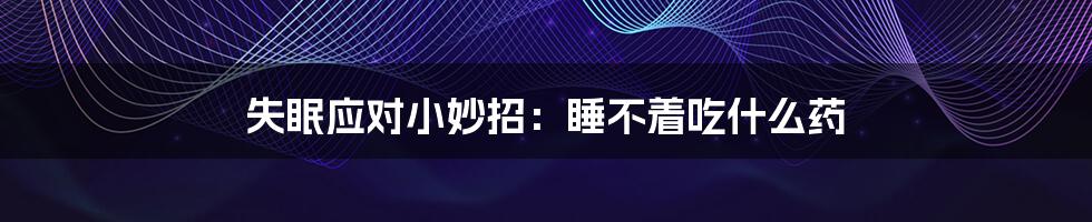 失眠应对小妙招:睡不着吃什么药