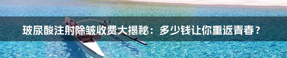 玻尿酸注射除皱收费大揭秘：多少钱让你重返青春？