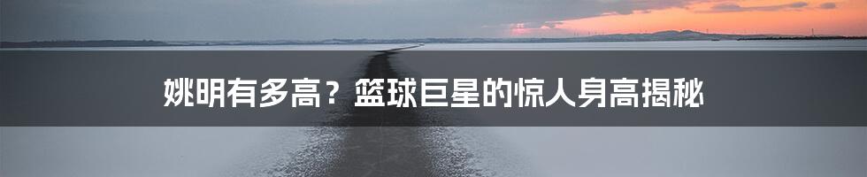 姚明有多高?篮球巨星的惊人身高揭秘