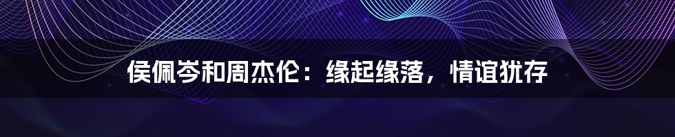 侯佩岑和周杰伦:缘起缘落,情谊犹存