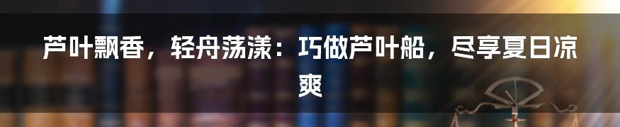 芦叶飘香,轻舟荡漾:巧做芦叶船,尽享夏日凉爽