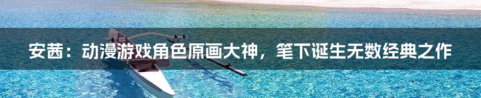 安茜：动漫游戏角色原画大神，笔下诞生无数经典之作
