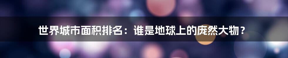 世界城市面积排名:谁是地球上的庞然大物?