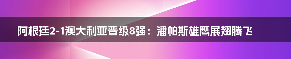 阿根廷2-1澳大利亚晋级8强:潘帕斯雄鹰展翅腾飞