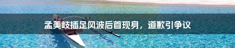 孟美岐插足风波后首现身,道歉引争议