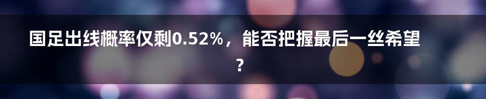 国足出线概率仅剩0.52%,能否把握最后一丝希望?