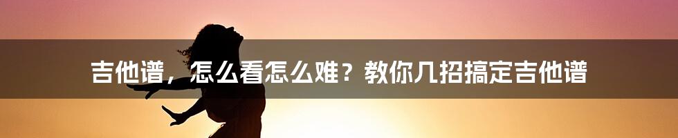 吉他谱,怎么看怎么难?教你几招搞定吉他谱
