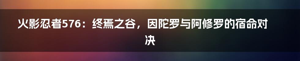 火影忍者576:终焉之谷,因陀罗与阿修罗的宿命对决