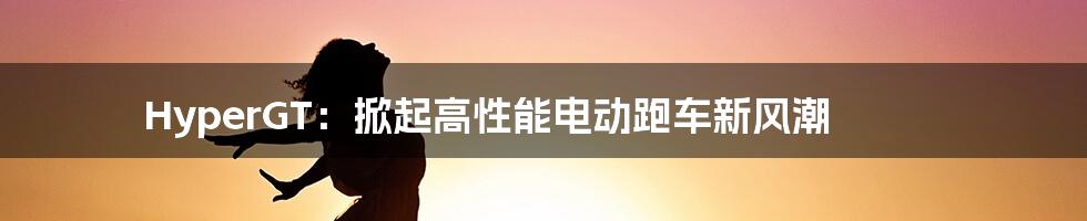 HyperGT:掀起高性能电动跑车新风潮