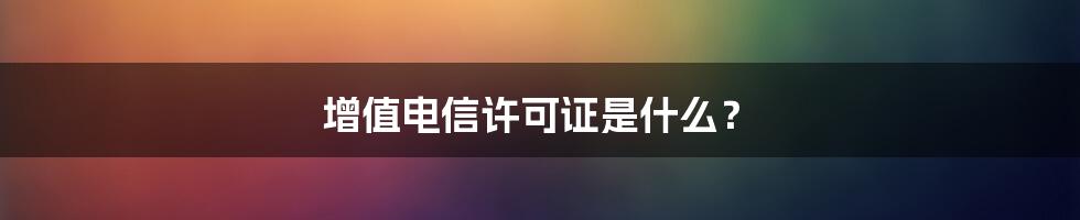增值电信许可证是什么?