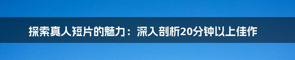 探索真人短片的魅力:深入剖析20分钟以上佳作