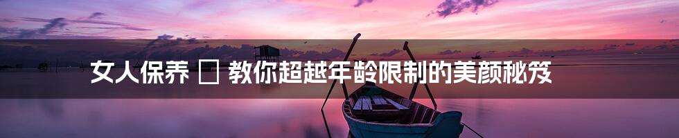 女人保养 ∣ 教你超越年龄限制的美颜秘笈