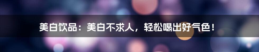 美白饮品:美白不求人,轻松喝出好气色!