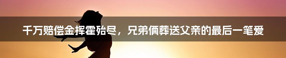 千万赔偿金挥霍殆尽,兄弟俩葬送父亲的最后一笔爱