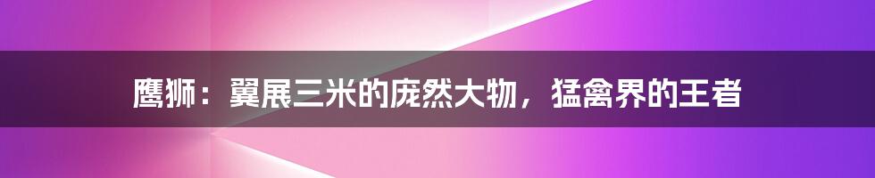 鹰狮：翼展三米的庞然大物，猛禽界的王者