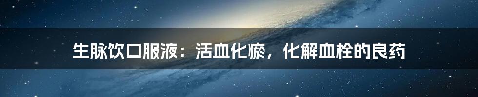 生脉饮口服液：活血化瘀，化解血栓的良药