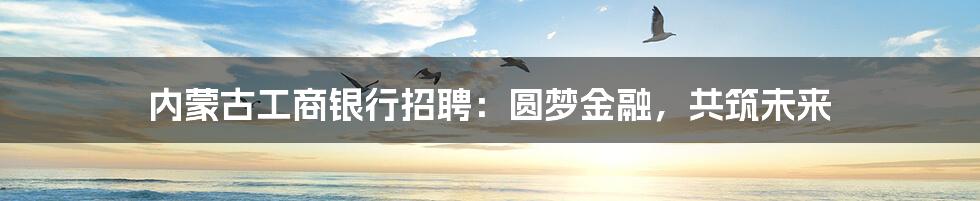 内蒙古工商银行招聘:圆梦金融,共筑未来