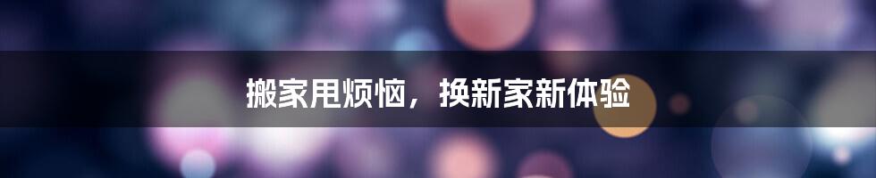 搬家甩烦恼，换新家新体验